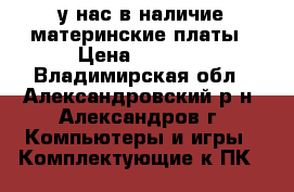 у нас в наличие материнские платы › Цена ­ 1 000 - Владимирская обл., Александровский р-н, Александров г. Компьютеры и игры » Комплектующие к ПК   